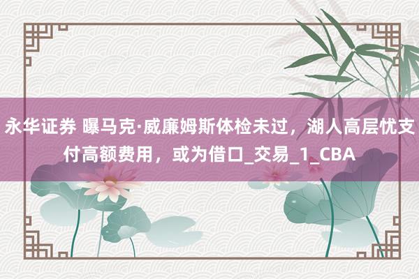 永华证券 曝马克·威廉姆斯体检未过，湖人高层忧支付高额费用，或为借口_交易_1_CBA
