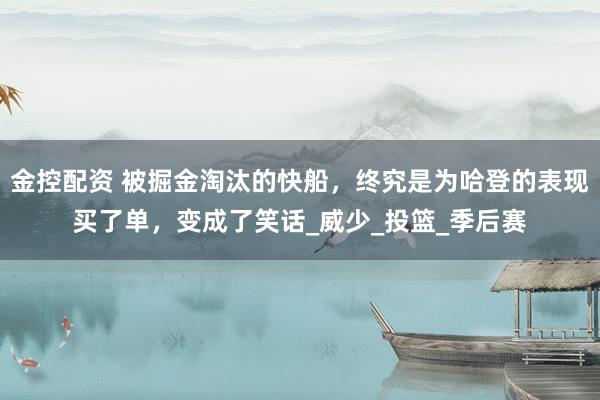 金控配资 被掘金淘汰的快船，终究是为哈登的表现买了单，变成了笑话_威少_投篮_季后赛