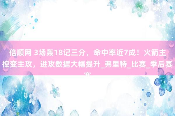倍顺网 3场轰18记三分，命中率近7成！火箭主控变主攻，进攻数据大幅提升_弗里特_比赛_季后赛