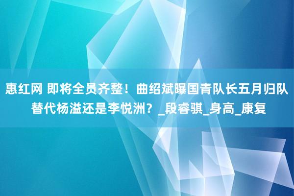 惠红网 即将全员齐整！曲绍斌曝国青队长五月归队 替代杨溢还是李悦洲？_段睿骐_身高_康复