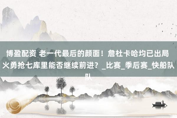 博盈配资 老一代最后的颜面！詹杜卡哈均已出局 火勇抢七库里能否继续前进？_比赛_季后赛_快船队
