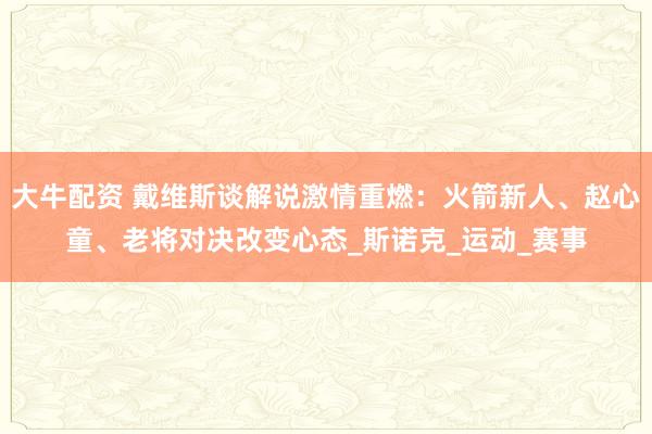 大牛配资 戴维斯谈解说激情重燃：火箭新人、赵心童、老将对决改变心态_斯诺克_运动_赛事