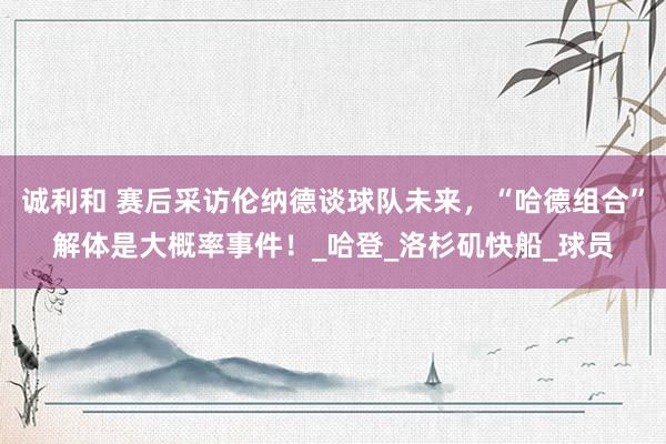 诚利和 赛后采访伦纳德谈球队未来，“哈德组合”解体是大概率事件！_哈登_洛杉矶快船_球员