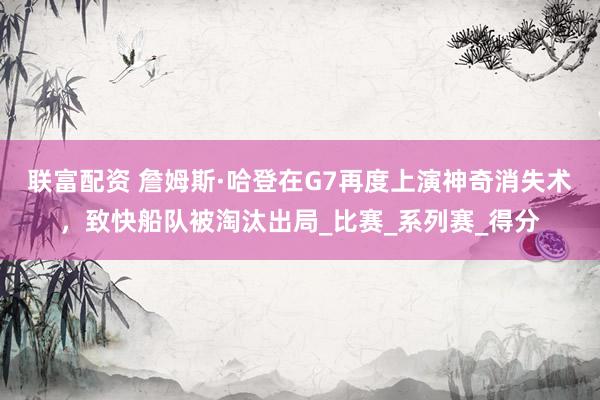 联富配资 詹姆斯·哈登在G7再度上演神奇消失术，致快船队被淘汰出局_比赛_系列赛_得分