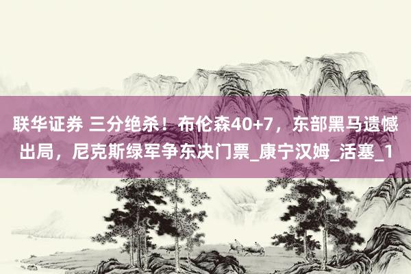联华证券 三分绝杀！布伦森40+7，东部黑马遗憾出局，尼克斯绿军争东决门票_康宁汉姆_活塞_1