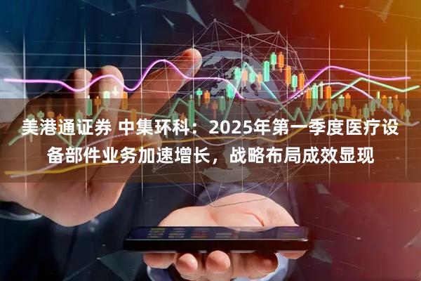 美港通证券 中集环科：2025年第一季度医疗设备部件业务加速增长，战略布局成效显现