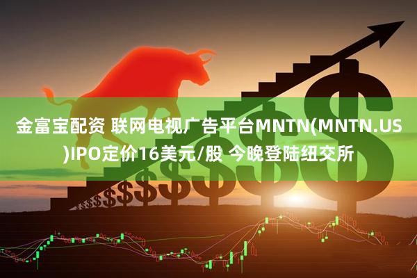 金富宝配资 联网电视广告平台MNTN(MNTN.US)IPO定价16美元/股 今晚登陆纽交所