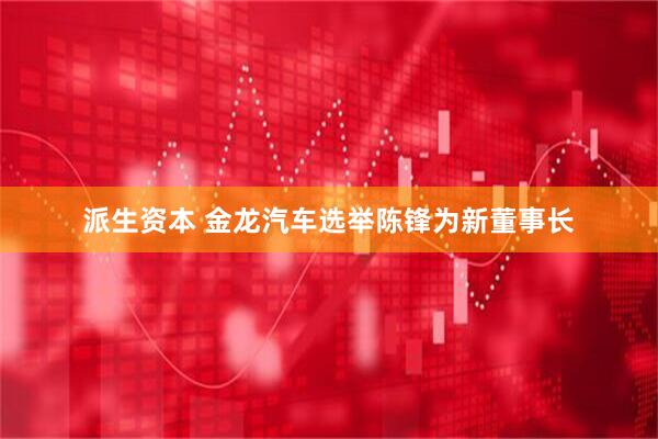 派生资本 金龙汽车选举陈锋为新董事长