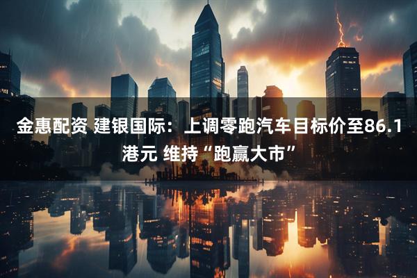 金惠配资 建银国际：上调零跑汽车目标价至86.1港元 维持“跑赢大市”