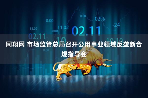 同翔网 市场监管总局召开公用事业领域反垄断合规指导会
