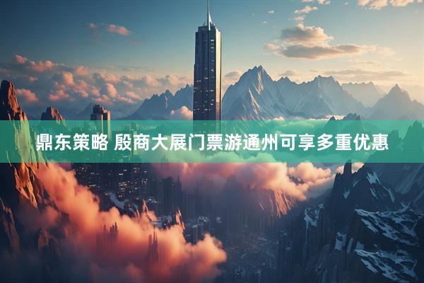 鼎东策略 殷商大展门票游通州可享多重优惠
