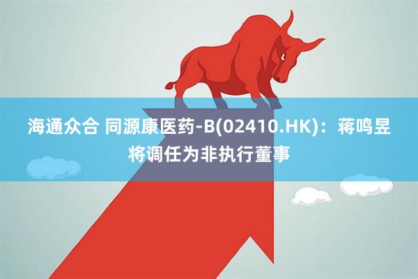 海通众合 同源康医药-B(02410.HK)：蒋鸣昱将调任为非执行董事