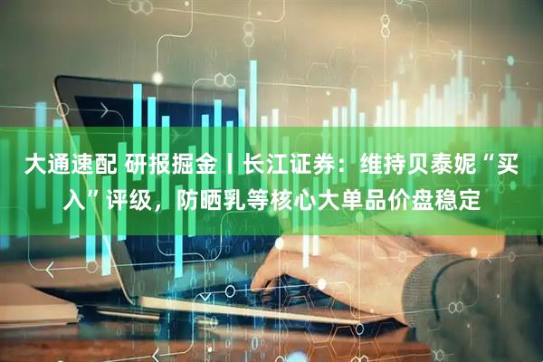 大通速配 研报掘金丨长江证券：维持贝泰妮“买入”评级，防晒乳等核心大单品价盘稳定