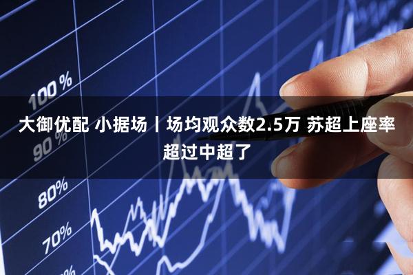 大御优配 小据场丨场均观众数2.5万 苏超上座率超过中超了