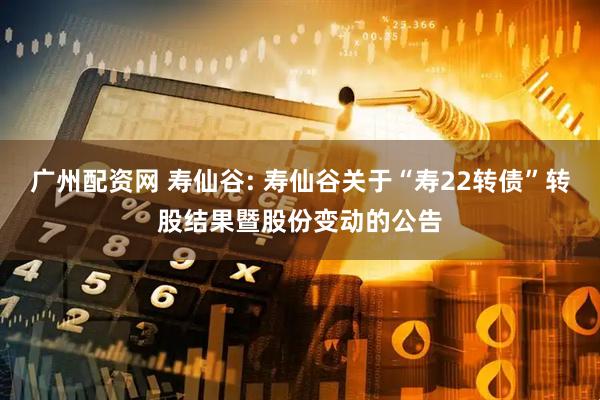 广州配资网 寿仙谷: 寿仙谷关于“寿22转债”转股结果暨股份变动的公告