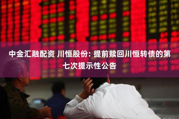 中金汇融配资 川恒股份: 提前赎回川恒转债的第七次提示性公告