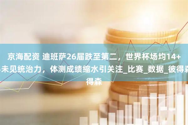 京海配资 迪班萨26届跌至第二，世界杯场均14+4未见统治力，体测成绩缩水引关注_比赛_数据_彼得森
