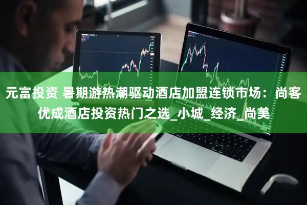 元富投资 暑期游热潮驱动酒店加盟连锁市场：尚客优成酒店投资热门之选_小城_经济_尚美