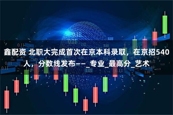 鑫配资 北职大完成首次在京本科录取，在京招540人，分数线发布——_专业_最高分_艺术