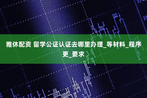 雅休配资 留学公证认证去哪里办理_等材料_程序更_要求