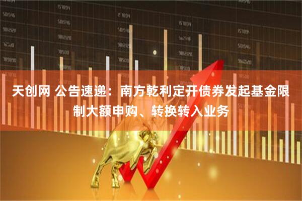 天创网 公告速递：南方乾利定开债券发起基金限制大额申购、转换转入业务