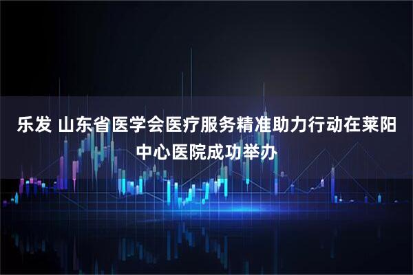 乐发 山东省医学会医疗服务精准助力行动在莱阳中心医院成功举办