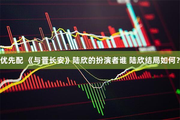 优先配 《与晋长安》陆欣的扮演者谁 陆欣结局如何？