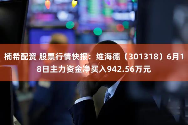 楠希配资 股票行情快报:维海德(301318)6月18日主力资金净买入942.56万元