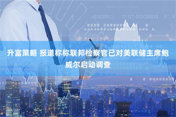 升富策略 报道称称联邦检察官已对美联储主席鲍威尔启动调查