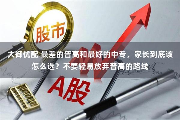 大御优配 最差的普高和最好的中专，家长到底该怎么选？不要轻易放弃普高的路线