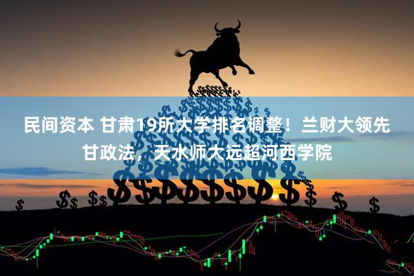 民间资本 甘肃19所大学排名调整！兰财大领先甘政法，天水师大远超河西学院